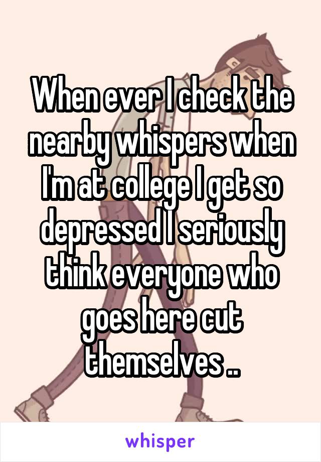 When ever I check the nearby whispers when I'm at college I get so depressed I seriously think everyone who goes here cut themselves ..