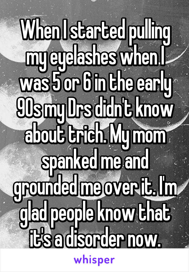 When I started pulling my eyelashes when I was 5 or 6 in the early 90s my Drs didn't know about trich. My mom spanked me and grounded me over it. I'm glad people know that it's a disorder now.