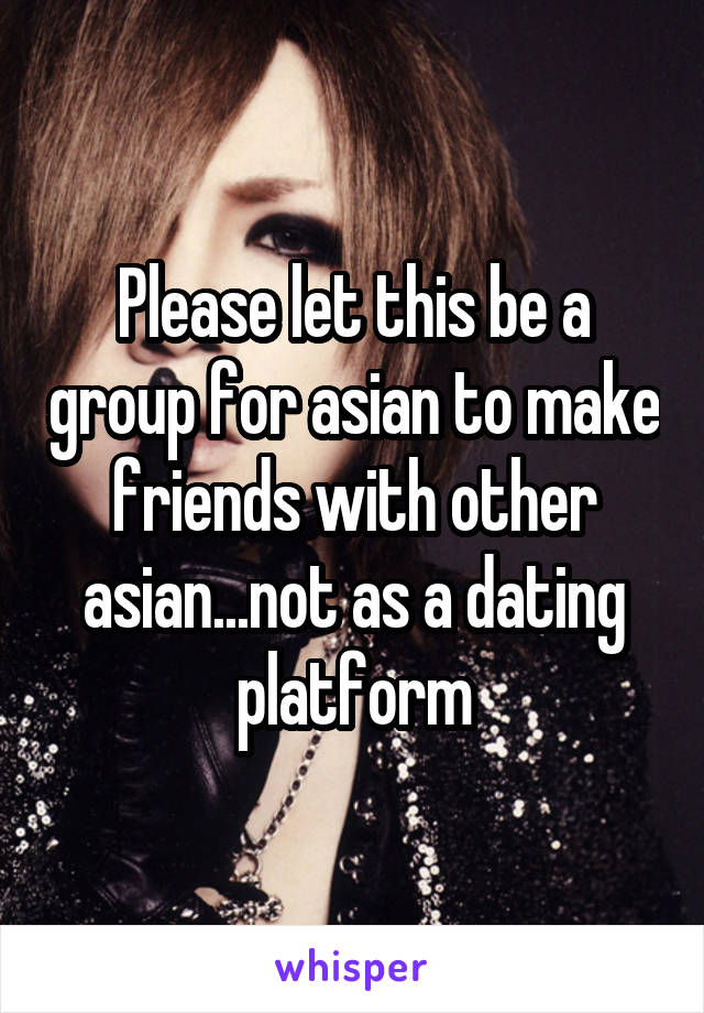 Please let this be a group for asian to make friends with other asian...not as a dating platform