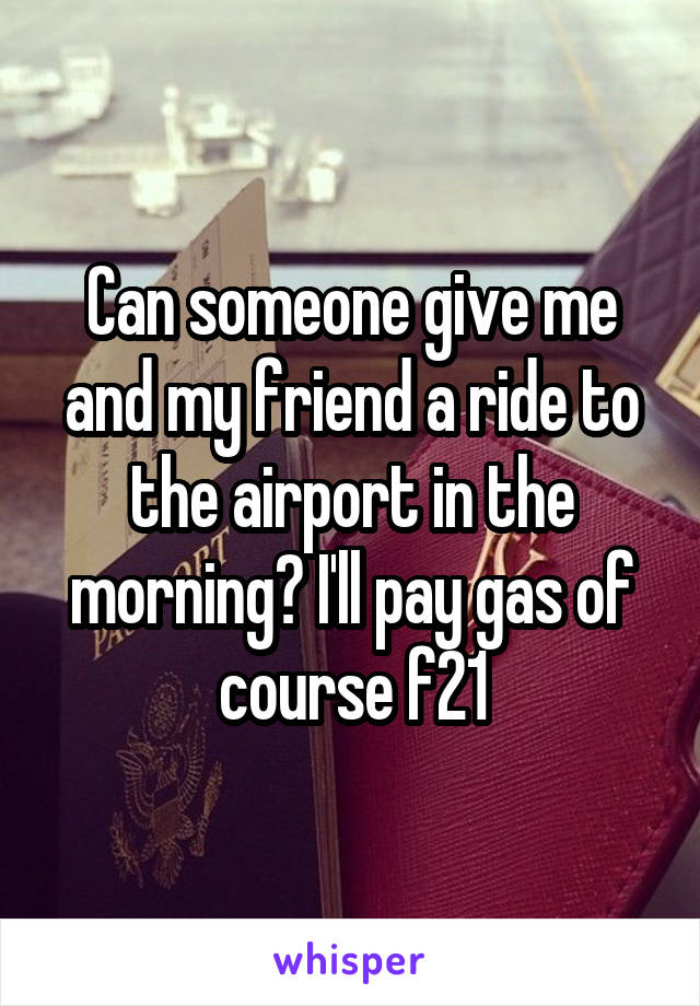 Can someone give me and my friend a ride to the airport in the morning? I'll pay gas of course f21