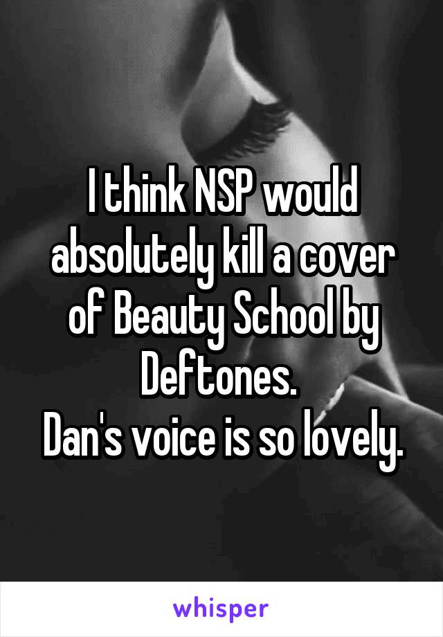 I think NSP would absolutely kill a cover of Beauty School by Deftones. 
Dan's voice is so lovely.