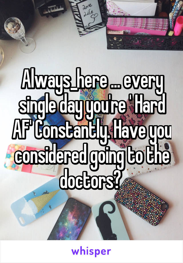 Always_here ... every single day you're ' Hard AF' Constantly. Have you considered going to the doctors? 