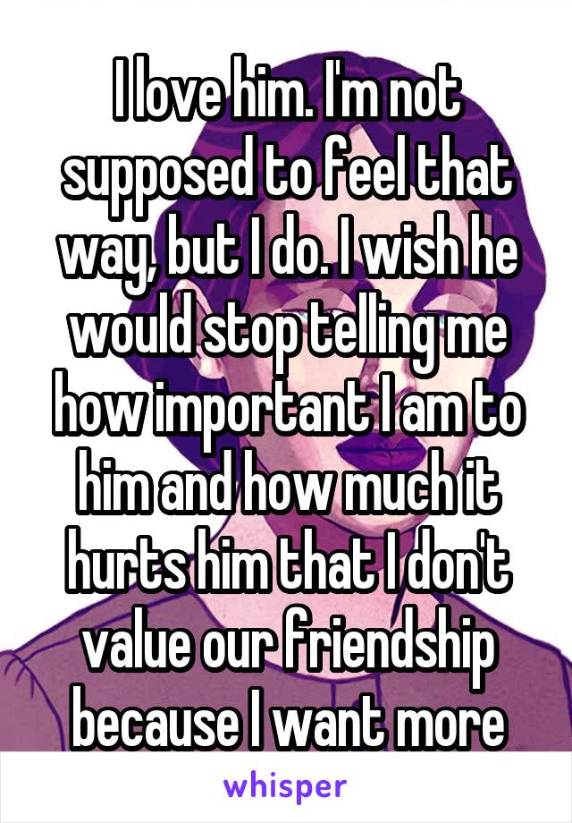 I love him. I'm not supposed to feel that way, but I do. I wish he would stop telling me how important I am to him and how much it hurts him that I don't value our friendship because I want more