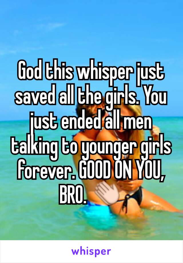 God this whisper just saved all the girls. You just ended all men talking to younger girls forever. GOOD ON YOU, BRO. 👏