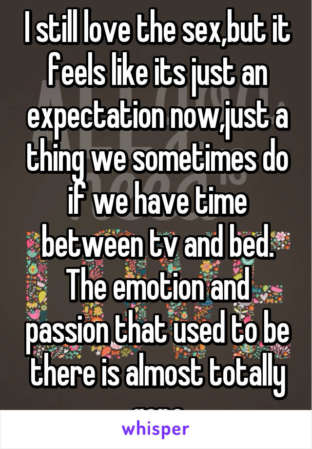 I still love the sex,but it feels like its just an expectation now,just a thing we sometimes do if we have time between tv and bed. The emotion and passion that used to be there is almost totally gone