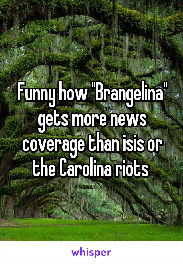 Funny how "Brangelina" gets more news coverage than isis or the Carolina riots 