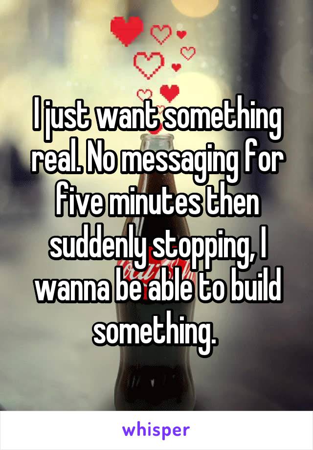 I just want something real. No messaging for five minutes then suddenly stopping, I wanna be able to build something. 