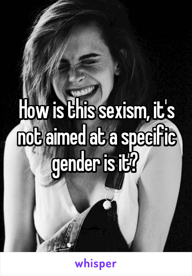 How is this sexism, it's not aimed at a specific gender is it? 