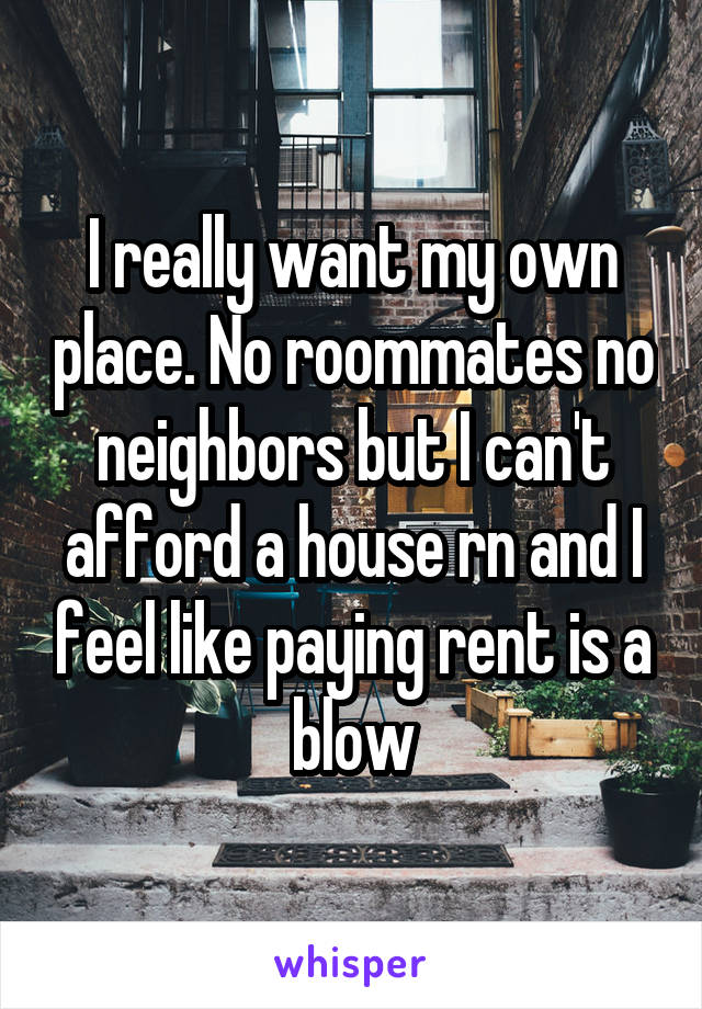 I really want my own place. No roommates no neighbors but I can't afford a house rn and I feel like paying rent is a blow