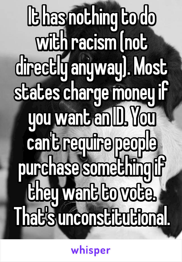 It has nothing to do with racism (not directly anyway). Most states charge money if you want an ID. You can't require people purchase something if they want to vote. That's unconstitutional. 