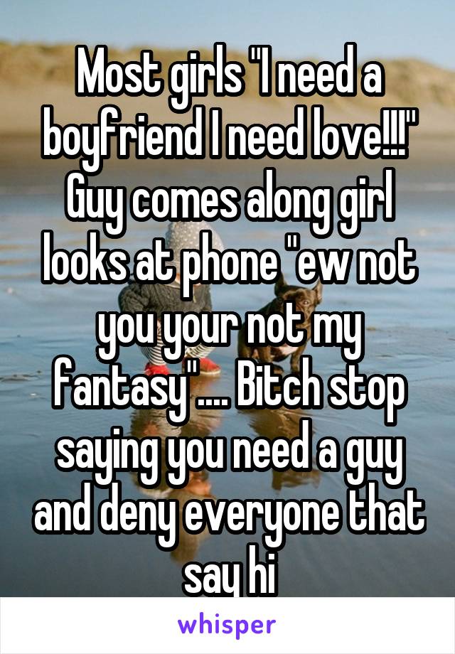 Most girls "I need a boyfriend I need love!!!" Guy comes along girl looks at phone "ew not you your not my fantasy".... Bitch stop saying you need a guy and deny everyone that say hi