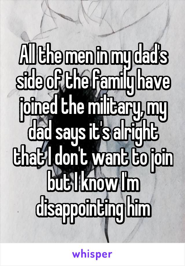 All the men in my dad's side of the family have joined the military, my dad says it's alright that I don't want to join but I know I'm disappointing him