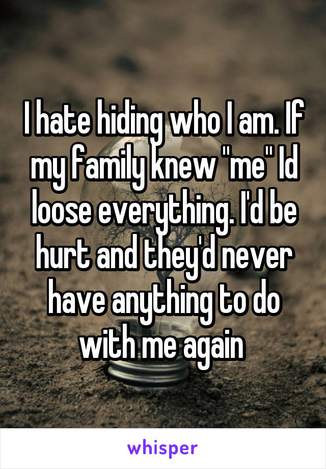 I hate hiding who I am. If my family knew "me" Id loose everything. I'd be hurt and they'd never have anything to do with me again 