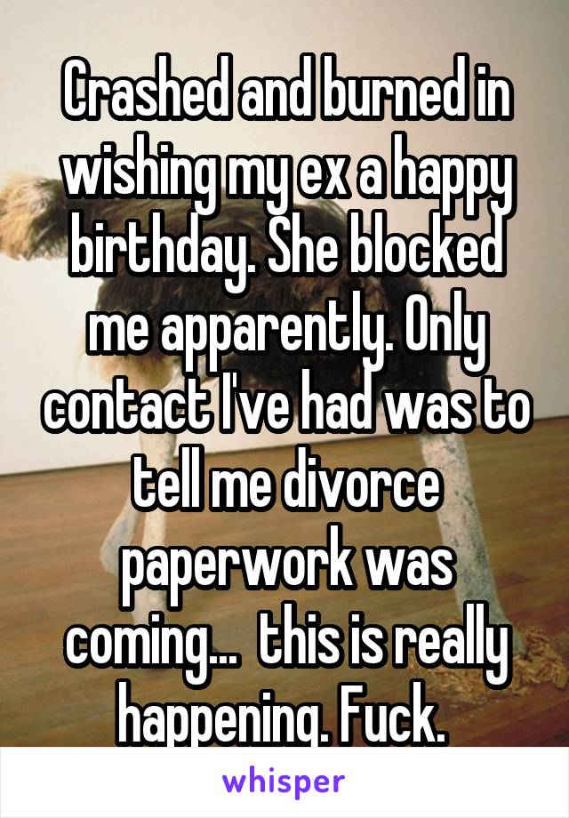 Crashed and burned in wishing my ex a happy birthday. She blocked me apparently. Only contact I've had was to tell me divorce paperwork was coming...  this is really happening. Fuck. 