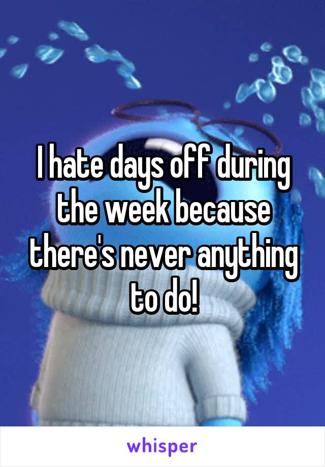 I hate days off during the week because there's never anything to do!