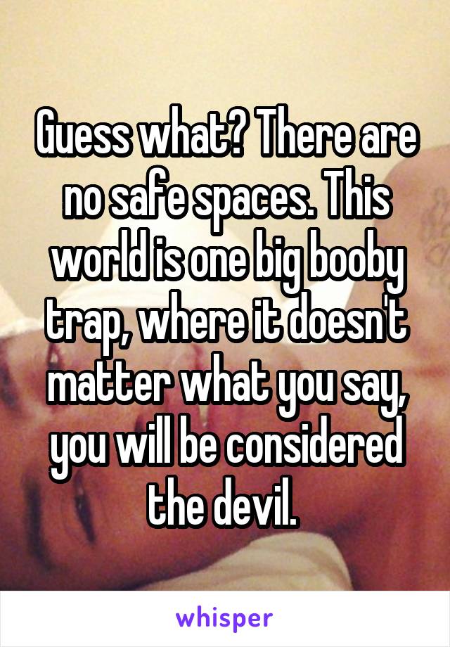 Guess what? There are no safe spaces. This world is one big booby trap, where it doesn't matter what you say, you will be considered the devil. 