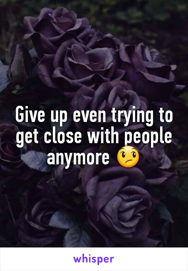 Give up even trying to get close with people anymore 😞