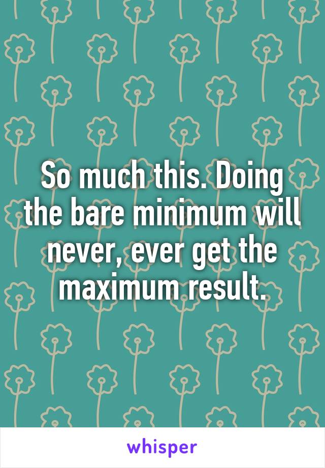 So much this. Doing the bare minimum will never, ever get the maximum result.