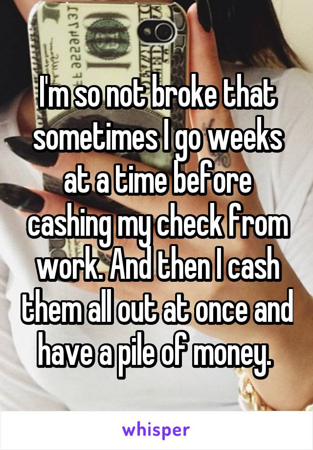 I'm so not broke that sometimes I go weeks at a time before cashing my check from work. And then I cash them all out at once and have a pile of money. 