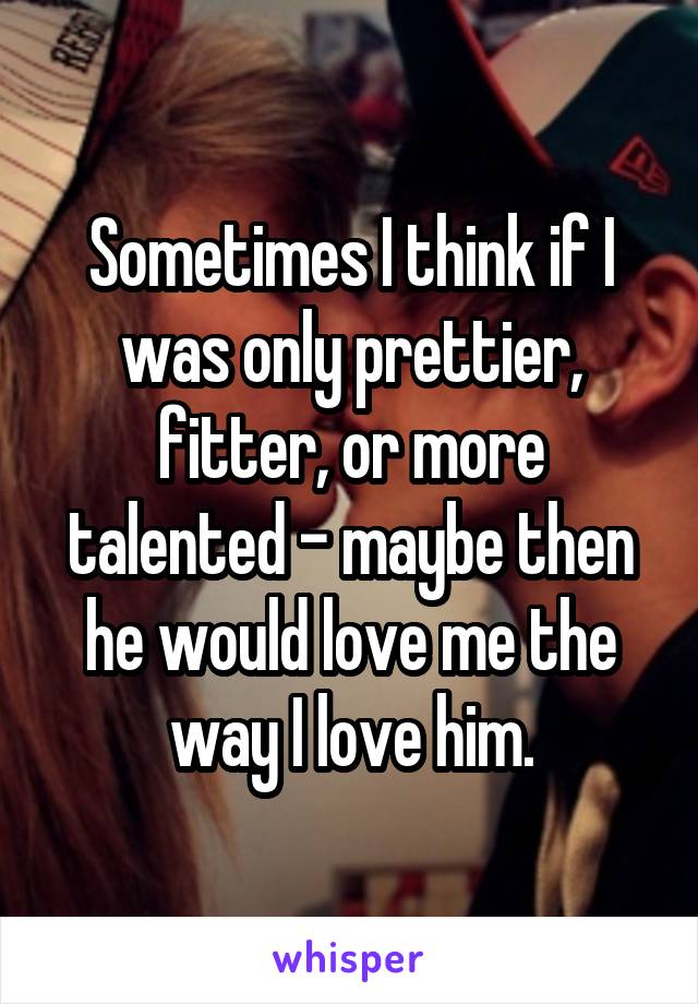 Sometimes I think if I was only prettier, fitter, or more talented - maybe then he would love me the way I love him.