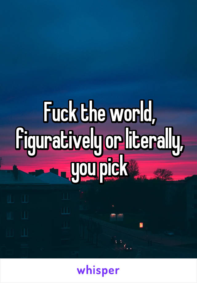 Fuck the world, figuratively or literally, you pick