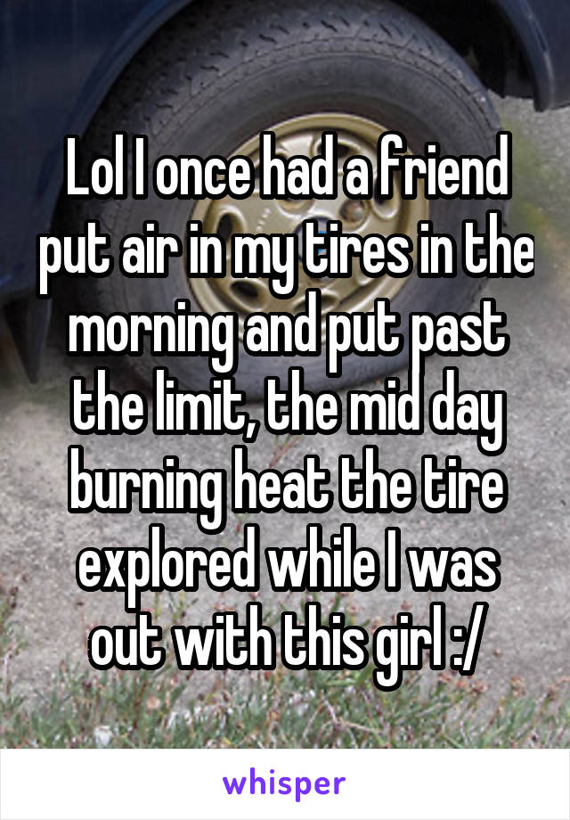 Lol I once had a friend put air in my tires in the morning and put past the limit, the mid day burning heat the tire explored while I was out with this girl :/