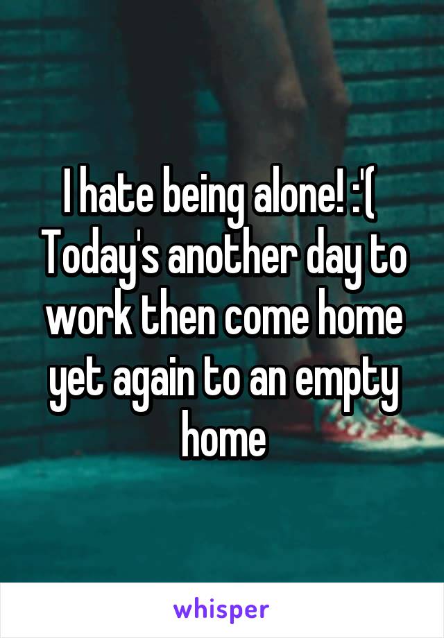 I hate being alone! :'( 
Today's another day to work then come home yet again to an empty home