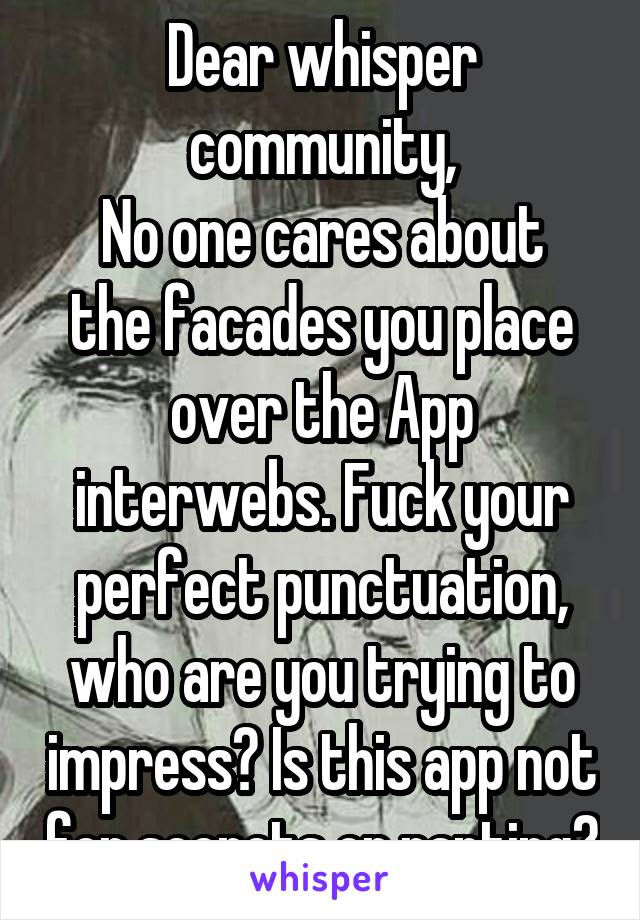 Dear whisper community,
No one cares about the facades you place over the App interwebs. Fuck your perfect punctuation, who are you trying to impress? Is this app not for secrets or ranting?