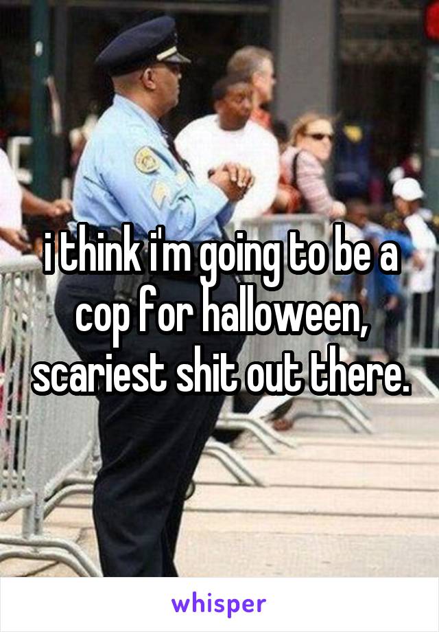 i think i'm going to be a cop for halloween, scariest shit out there.