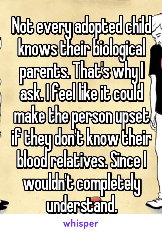 Not every adopted child knows their biological parents. That's why I ask. I feel like it could make the person upset if they don't know their blood relatives. Since I wouldn't completely understand.