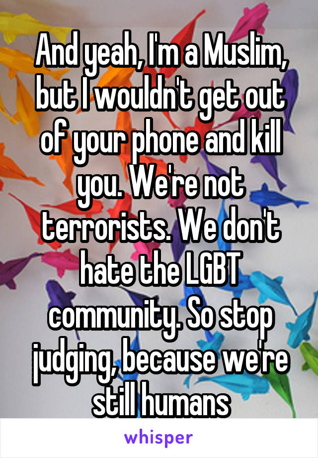 And yeah, I'm a Muslim, but I wouldn't get out of your phone and kill you. We're not terrorists. We don't hate the LGBT community. So stop judging, because we're still humans