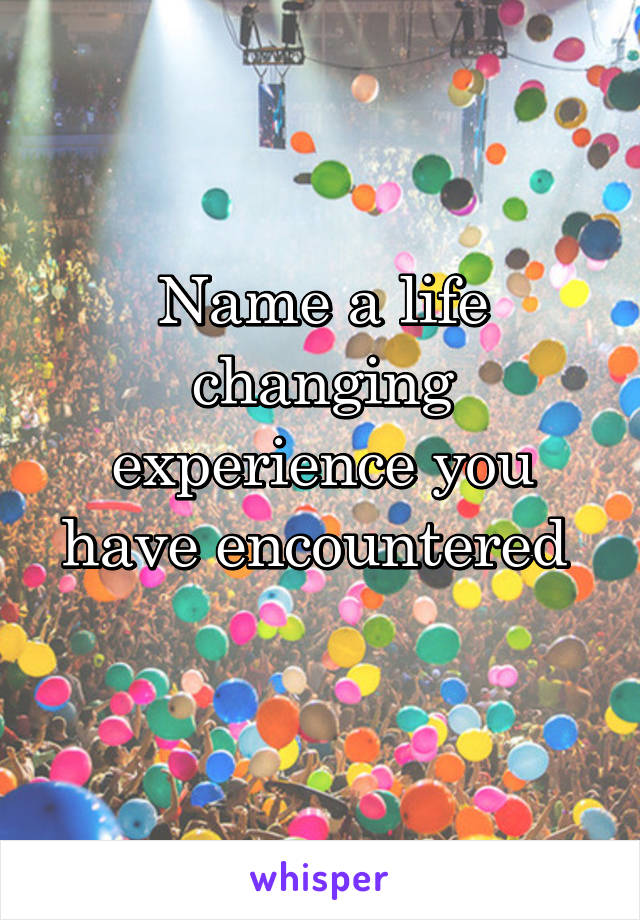 Name a life changing experience you have encountered 
