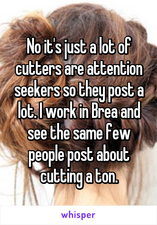 No it's just a lot of cutters are attention seekers so they post a lot. I work in Brea and see the same few people post about cutting a ton.