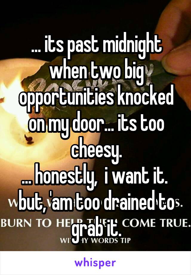 ... its past midnight when two big opportunities knocked on my door... its too cheesy.
... honestly,  i want it. 
but, 'am too drained to grab it.