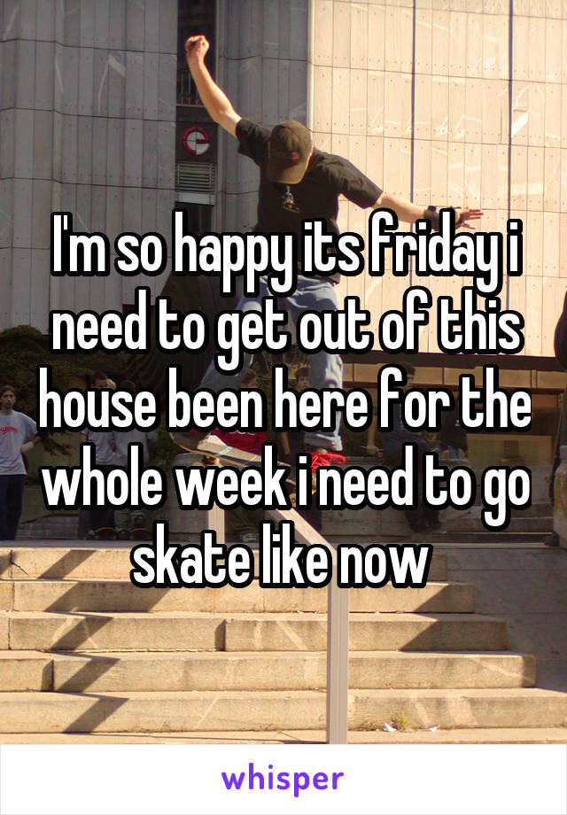 I'm so happy its friday i need to get out of this house been here for the whole week i need to go skate like now 