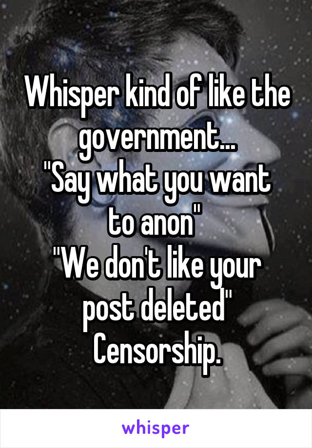 Whisper kind of like the government...
"Say what you want to anon" 
"We don't like your post deleted"
Censorship.