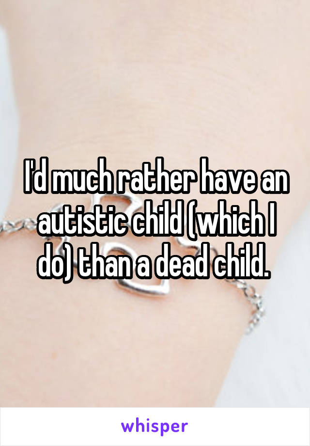 I'd much rather have an autistic child (which I do) than a dead child. 