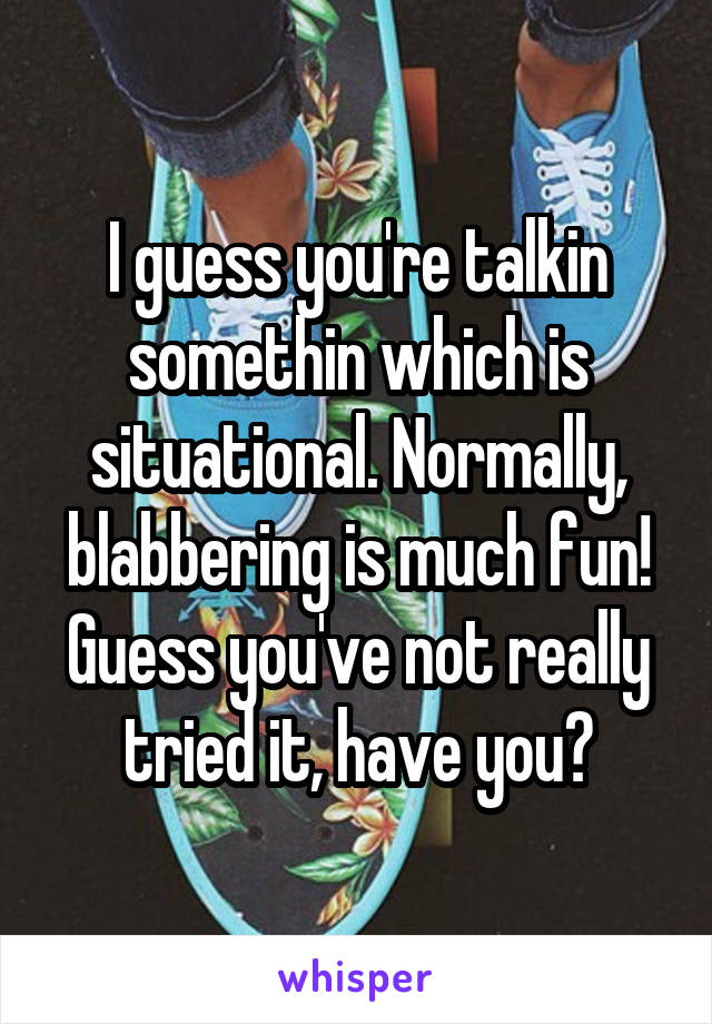 I guess you're talkin somethin which is situational. Normally, blabbering is much fun! Guess you've not really tried it, have you?