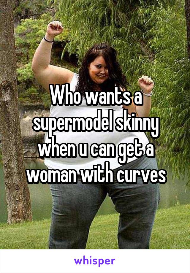 Who wants a supermodel skinny when u can get a woman with curves