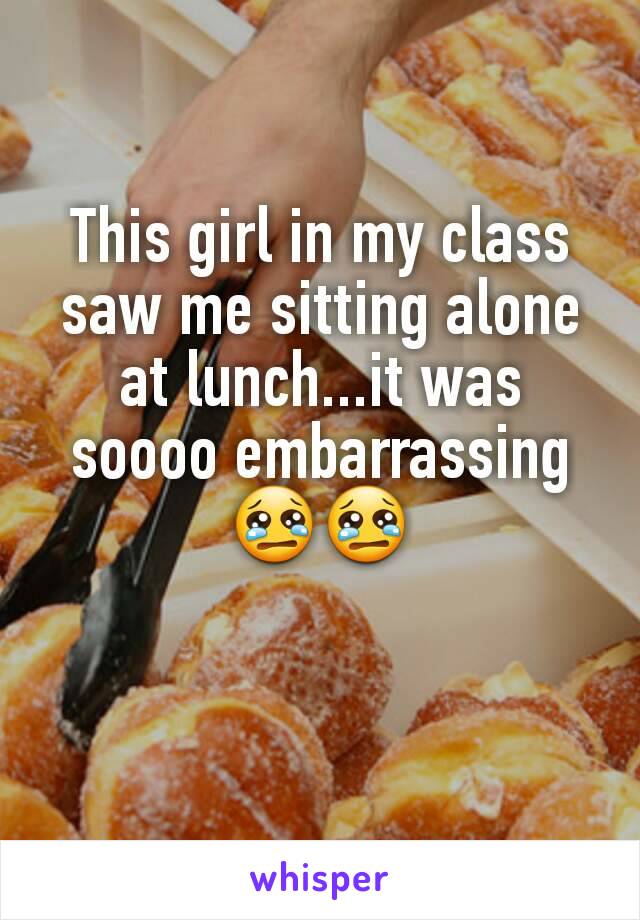 This girl in my class saw me sitting alone at lunch...it was soooo embarrassing😢😢