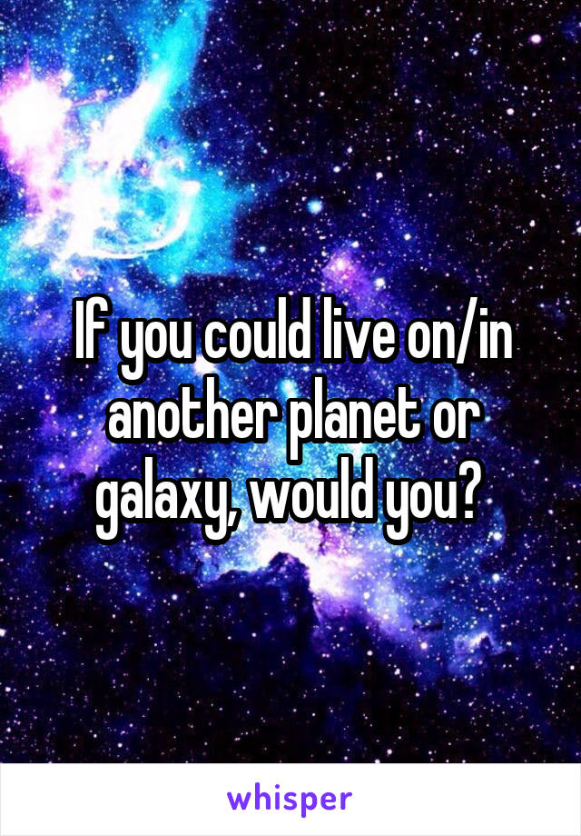 If you could live on/in another planet or galaxy, would you? 