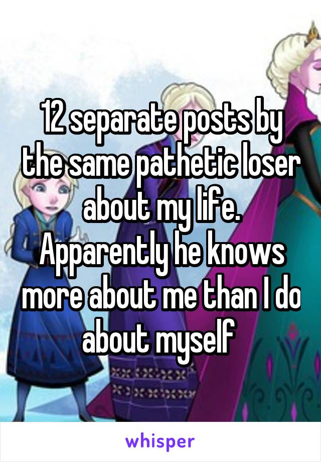 12 separate posts by the same pathetic loser about my life. Apparently he knows more about me than I do about myself 