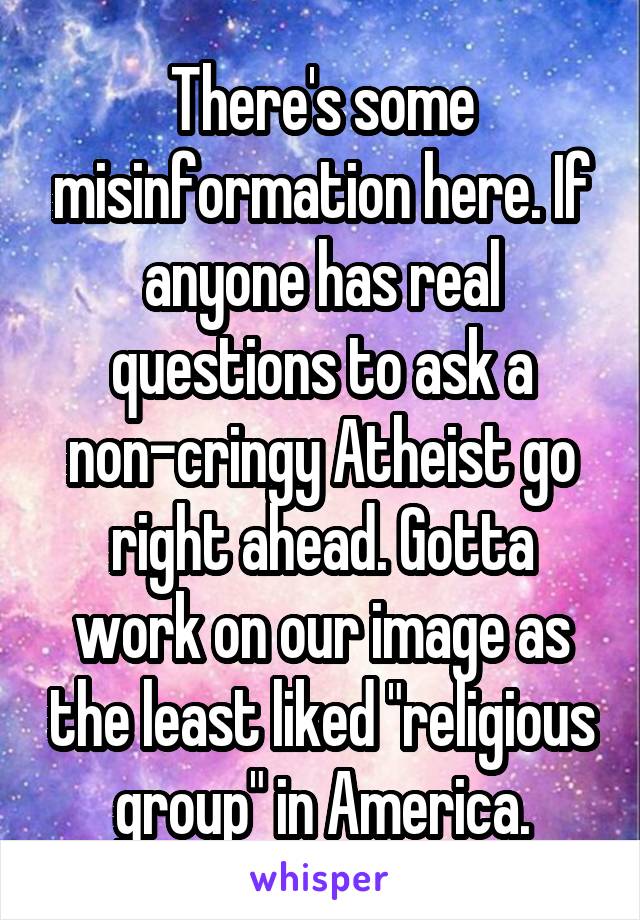 There's some misinformation here. If anyone has real questions to ask a non-cringy Atheist go right ahead. Gotta work on our image as the least liked "religious group" in America.