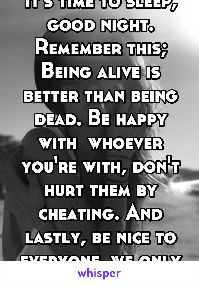 It's time to sleep, good night.
Remember this;
Being alive is better than being dead. Be happy with  whoever you're with, don't hurt them by cheating. And lastly, be nice to everyone, we only 1 life.