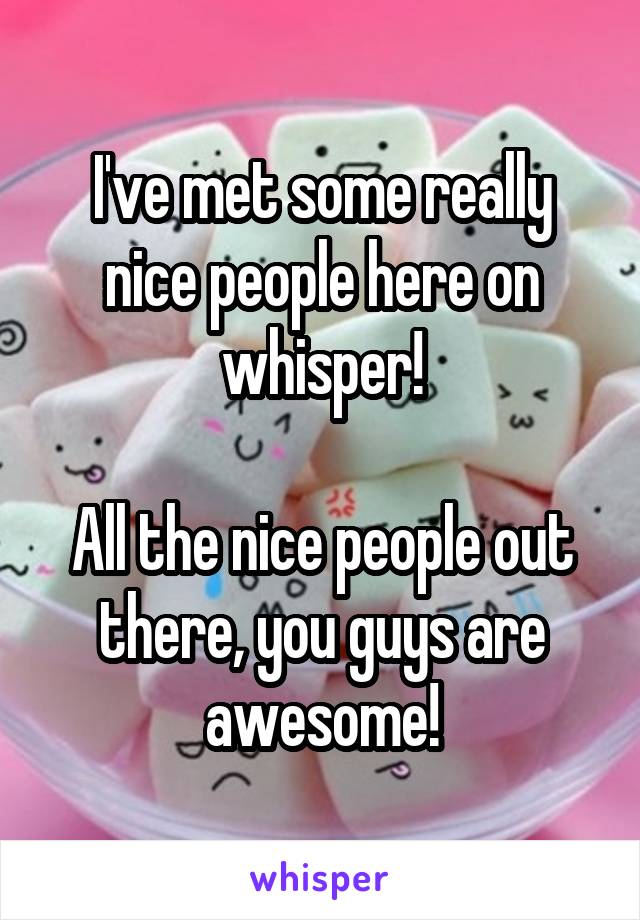 I've met some really nice people here on whisper!

All the nice people out there, you guys are awesome!