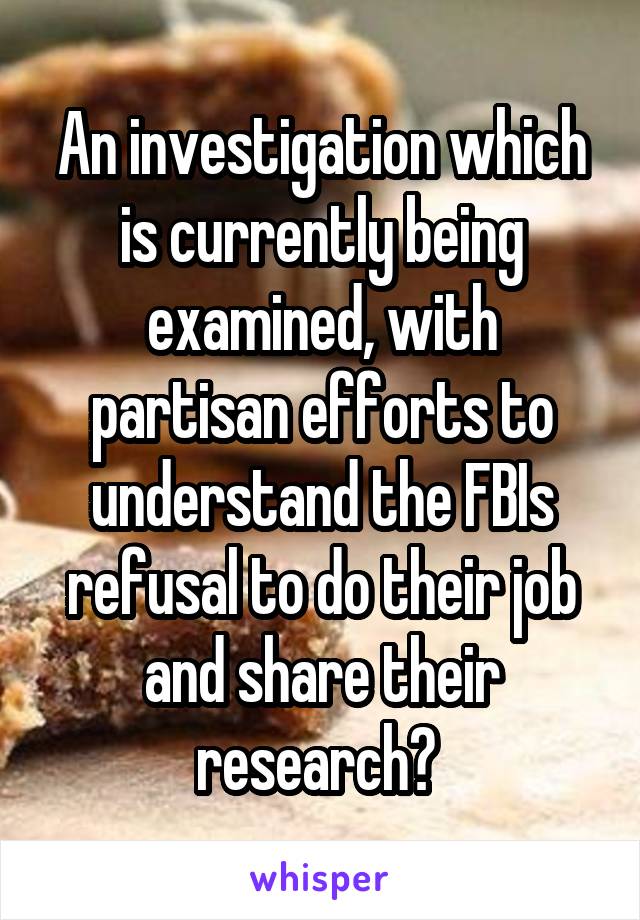 An investigation which is currently being examined, with partisan efforts to understand the FBIs refusal to do their job and share their research? 