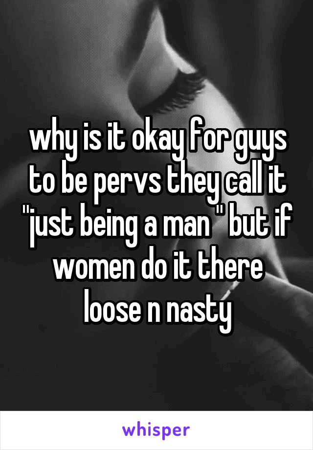 why is it okay for guys to be pervs they call it "just being a man " but if women do it there loose n nasty