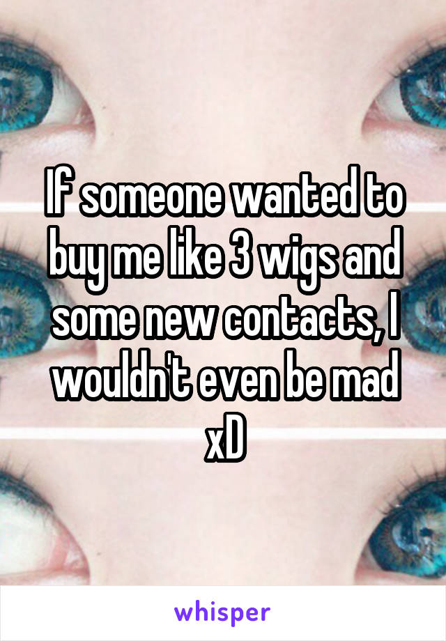 If someone wanted to buy me like 3 wigs and some new contacts, I wouldn't even be mad xD