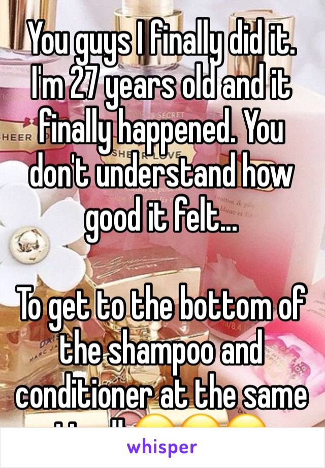 You guys I finally did it. I'm 27 years old and it finally happened. You don't understand how good it felt...

To get to the bottom of the shampoo and conditioner at the same time!! 😂😂😂