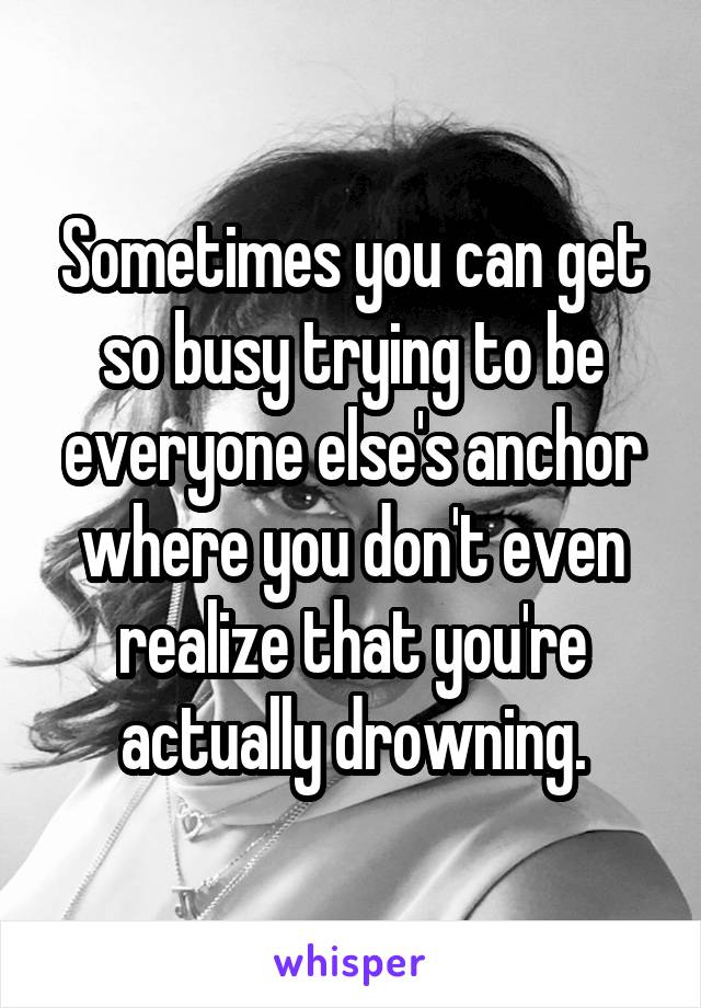 Sometimes you can get so busy trying to be everyone else's anchor where you don't even realize that you're actually drowning.